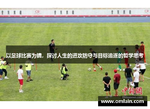 以足球比赛为镜，探讨人生的进攻防守与目标追逐的哲学思考